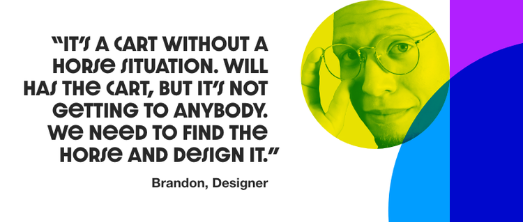 Quote with a headshot of a man that reads "It's a cart without a house situation. Will has the cart, but it's not getting to anybody. We need to find the horse and design it." - Brandon, Designer