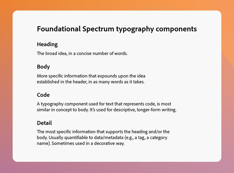 A white square with rounded corners on an orange-to-purple gradient background. At the top is the heading, "Foundational Spectrum typography components" and four subheads with descriptions. Heading: The broad idea, in a concise number of words. Body: More specific information that expounds upon the idea established in the header, in as many words as it takes. Code: A typography component used for text that represents code, is most similar in concept to body. It's used for descriptive, longer-form writing. Detail: The most specific information that supports the heading and/or the body. Usually quantifiable to data/metadata (e.g., a tag, a category name. Sometimes used in a decorative way.