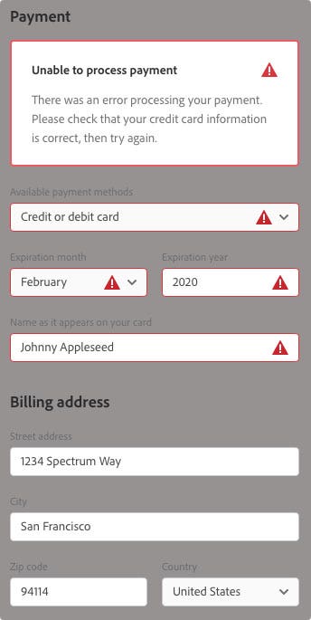 An in-app inline notification with a gray background and black type in white fields. The notification is titled Payment and at the top it reads, "Unable to process payment!. There was an error processing your payment. Please check that your credit card information is correct, then try again." Below it are four fields each with an exclamation poing in them: Available payment methods [Credit or debit card]; Expriation month [February]; Expiration year [2020]; Name as it appears on your card [Johnny Appleseed]. The second title is Billing address. Below it are four fields: Street address [1234 Spectrum Way]; City [San Francisco]; Zip code [94114]; Country [US]